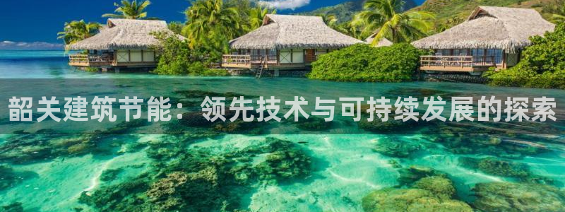 e尊国际客服：韶关建筑节能：领先技术与可持续发展的探索